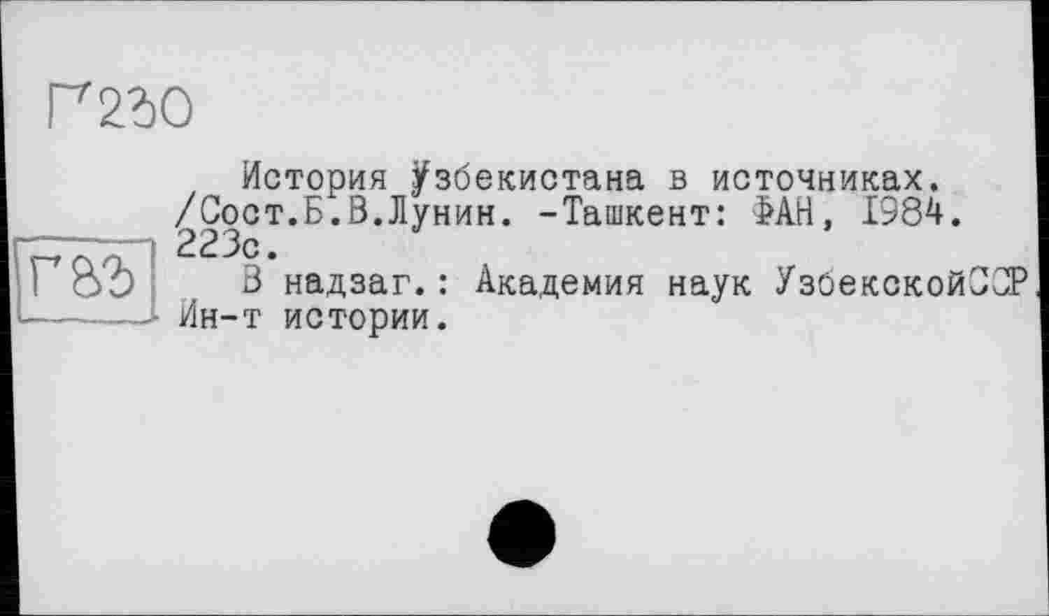 ﻿Г230
Г&З
История Узбекистана в источниках. /Сост.Б.В.Лунин. -Ташкент: ФАН, 1984. 223с.
3 надзаг.: Академия наук УзбекскойОСР Ин-т истории.